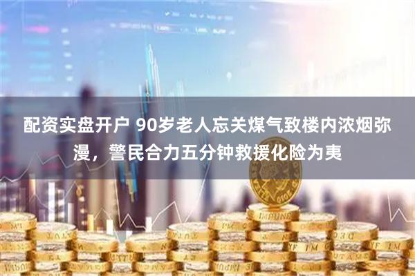 配资实盘开户 90岁老人忘关煤气致楼内浓烟弥漫，警民合力五分钟救援化险为夷