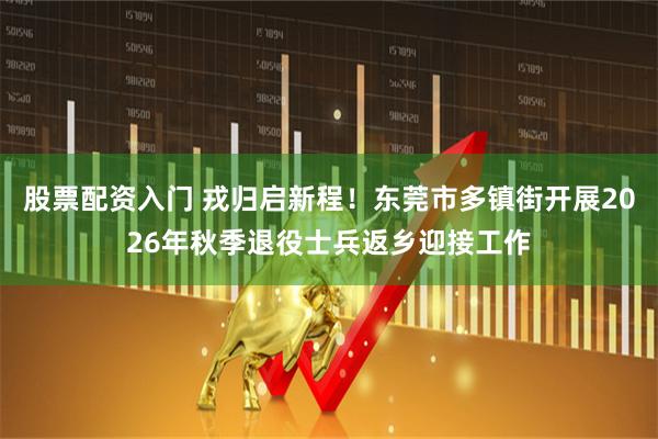 股票配资入门 戎归启新程！东莞市多镇街开展2026年秋季退役士兵返乡迎接工作